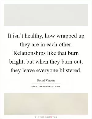 It isn’t healthy, how wrapped up they are in each other. Relationships like that burn bright, but when they burn out, they leave everyone blistered Picture Quote #1
