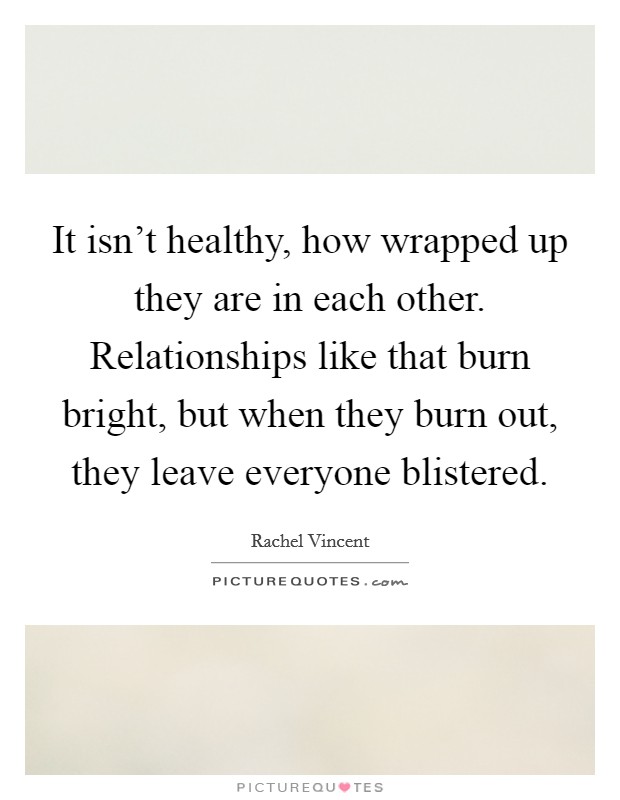 It isn’t healthy, how wrapped up they are in each other. Relationships like that burn bright, but when they burn out, they leave everyone blistered Picture Quote #1