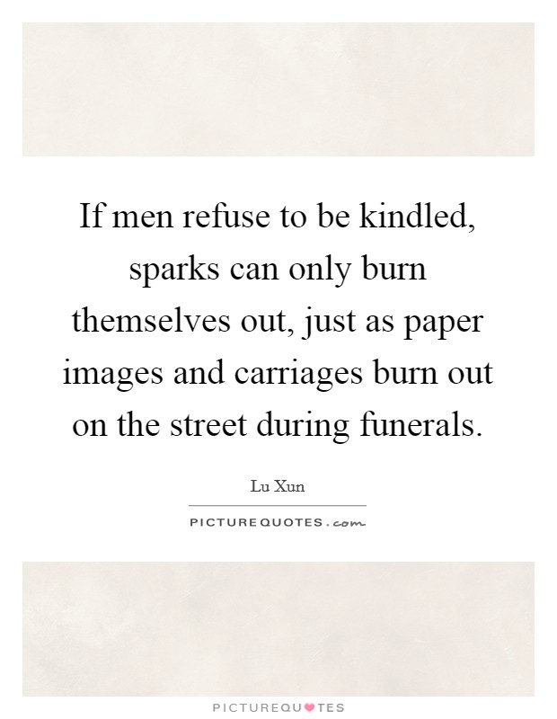 If men refuse to be kindled, sparks can only burn themselves out, just as paper images and carriages burn out on the street during funerals. Picture Quote #1