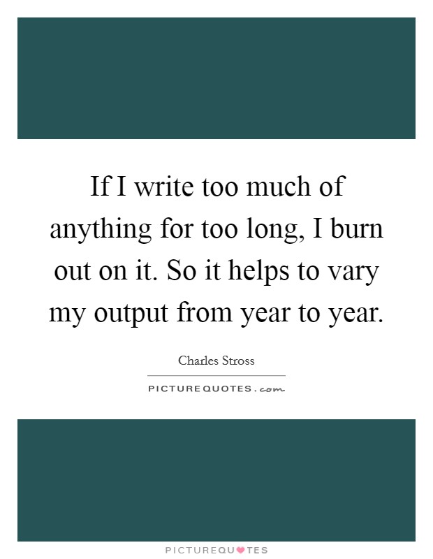If I write too much of anything for too long, I burn out on it. So it helps to vary my output from year to year. Picture Quote #1