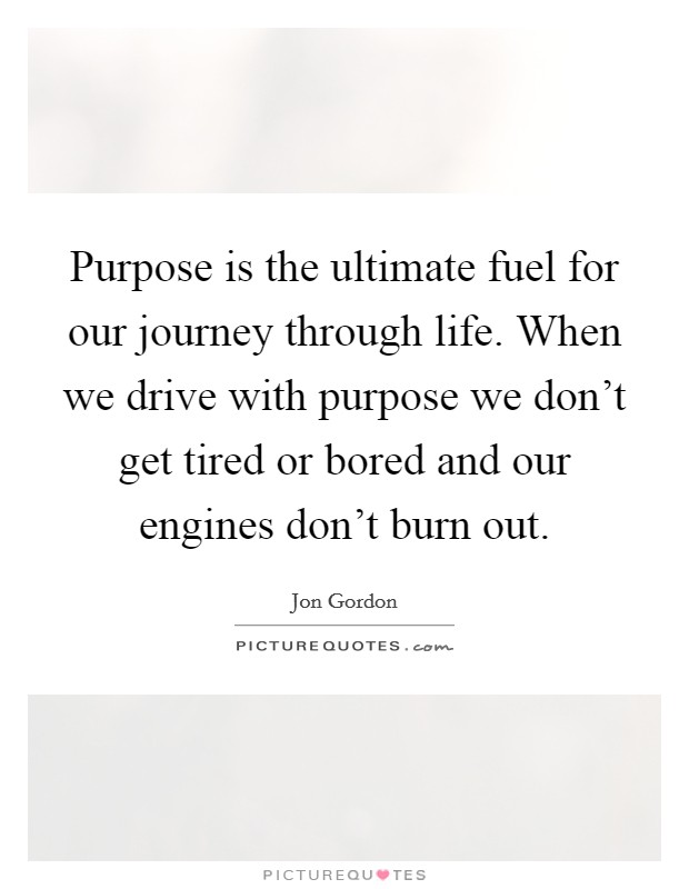 Purpose is the ultimate fuel for our journey through life. When we drive with purpose we don't get tired or bored and our engines don't burn out. Picture Quote #1