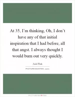 At 35, I’m thinking, Oh, I don’t have any of that initial inspiration that I had before, all that angst. I always thought I would burn out very quickly Picture Quote #1