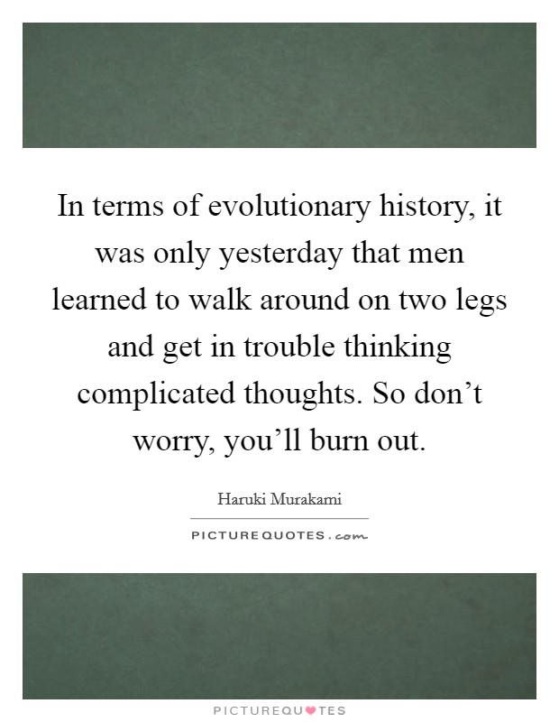 In terms of evolutionary history, it was only yesterday that men learned to walk around on two legs and get in trouble thinking complicated thoughts. So don't worry, you'll burn out. Picture Quote #1