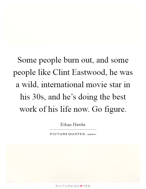 Some people burn out, and some people like Clint Eastwood, he was a wild, international movie star in his 30s, and he's doing the best work of his life now. Go figure. Picture Quote #1