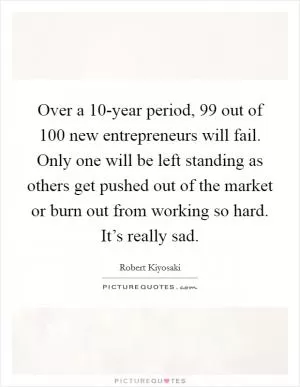 Over a 10-year period, 99 out of 100 new entrepreneurs will fail. Only one will be left standing as others get pushed out of the market or burn out from working so hard. It’s really sad Picture Quote #1
