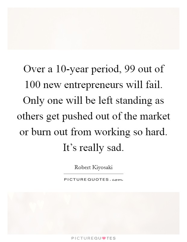 Over a 10-year period, 99 out of 100 new entrepreneurs will fail. Only one will be left standing as others get pushed out of the market or burn out from working so hard. It's really sad. Picture Quote #1