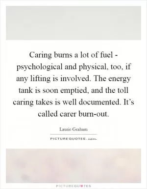 Caring burns a lot of fuel - psychological and physical, too, if any lifting is involved. The energy tank is soon emptied, and the toll caring takes is well documented. It’s called carer burn-out Picture Quote #1