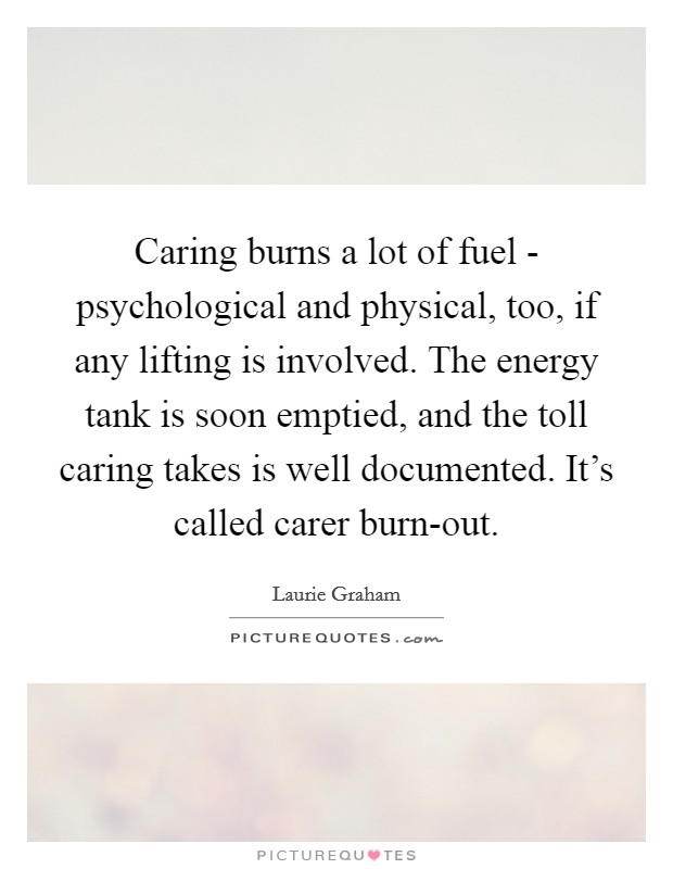 Caring burns a lot of fuel - psychological and physical, too, if any lifting is involved. The energy tank is soon emptied, and the toll caring takes is well documented. It's called carer burn-out. Picture Quote #1