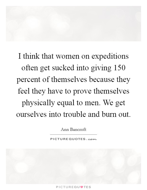I think that women on expeditions often get sucked into giving 150 percent of themselves because they feel they have to prove themselves physically equal to men. We get ourselves into trouble and burn out. Picture Quote #1