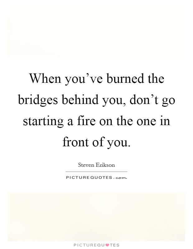 When you've burned the bridges behind you, don't go starting a fire on the one in front of you. Picture Quote #1