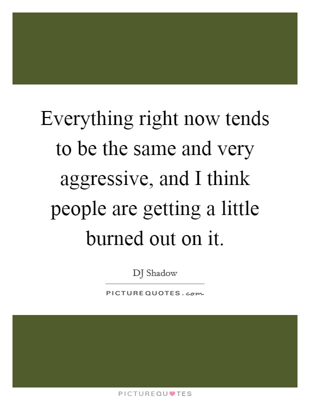 Everything right now tends to be the same and very aggressive, and I think people are getting a little burned out on it. Picture Quote #1