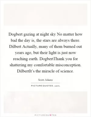 Dogbert gazing at night sky No matter how bad the day is, the stars are always there. Dilbert Actually, many of them burned out years ago, but their light is just now reaching earth. DogbertThank you for shattering my comfortable misconception. DilbertIt’s the miracle of science Picture Quote #1