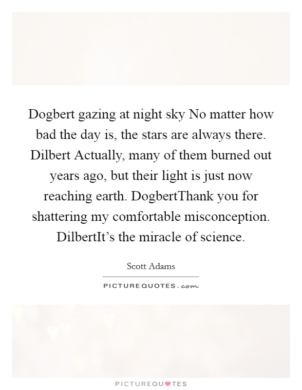 Dogbert gazing at night sky No matter how bad the day is, the stars are always there. Dilbert Actually, many of them burned out years ago, but their light is just now reaching earth. DogbertThank you for shattering my comfortable misconception. DilbertIt's the miracle of science. Picture Quote #1