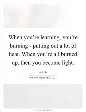 When you’re learning, you’re burning - putting out a lot of heat. When you’re all burned up, then you become light Picture Quote #1
