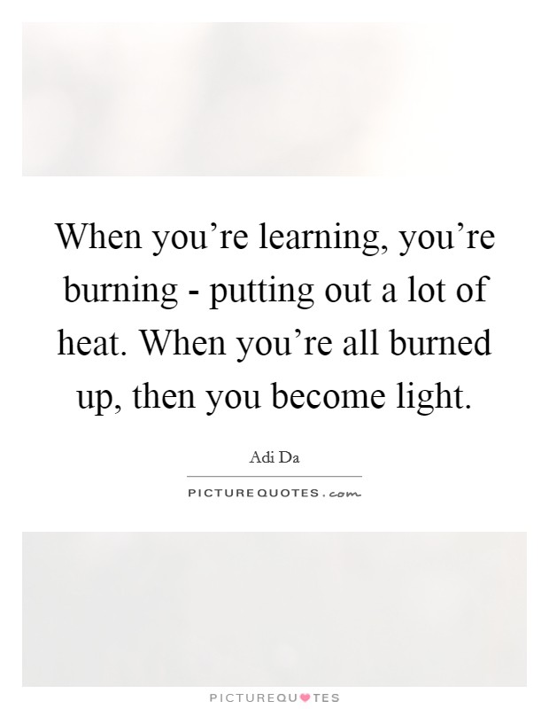 When you're learning, you're burning - putting out a lot of heat. When you're all burned up, then you become light. Picture Quote #1