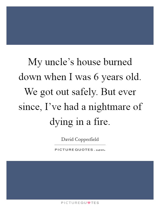 My uncle's house burned down when I was 6 years old. We got out safely. But ever since, I've had a nightmare of dying in a fire. Picture Quote #1