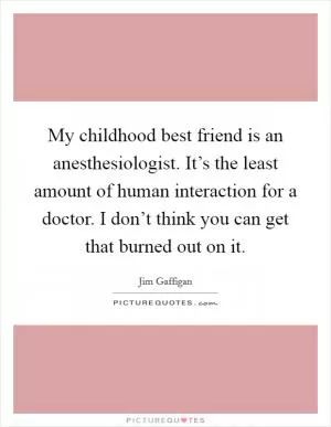 My childhood best friend is an anesthesiologist. It’s the least amount of human interaction for a doctor. I don’t think you can get that burned out on it Picture Quote #1