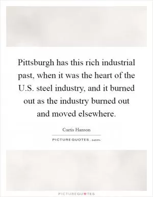 Pittsburgh has this rich industrial past, when it was the heart of the U.S. steel industry, and it burned out as the industry burned out and moved elsewhere Picture Quote #1