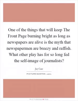 One of the things that will keep The Front Page burning bright as long as newspapers are alive is the myth that newspapermen are breezy and raffish. What other play has for so long fed the self-image of journalists? Picture Quote #1