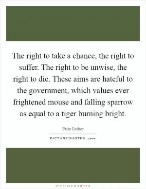 The right to take a chance, the right to suffer. The right to be unwise, the right to die. These aims are hateful to the government, which values ever frightened mouse and falling sparrow as equal to a tiger burning bright Picture Quote #1