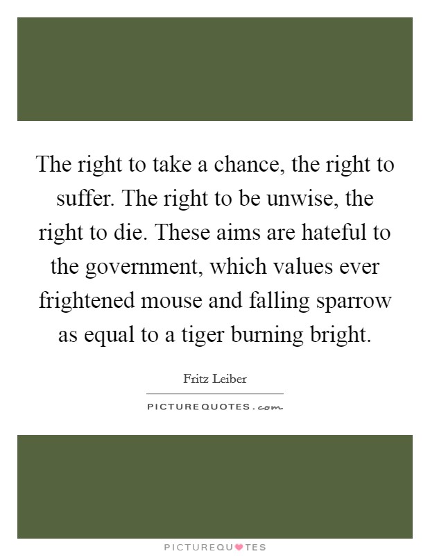 The right to take a chance, the right to suffer. The right to be unwise, the right to die. These aims are hateful to the government, which values ever frightened mouse and falling sparrow as equal to a tiger burning bright. Picture Quote #1