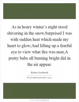 As in hoary winter’s night stood shivering in the snow,Surprised I was with sudden heat which made my heart to glow;And lifting up a fearful eye to view what fire was near,A pretty babe all burning bright did in the air appear Picture Quote #1