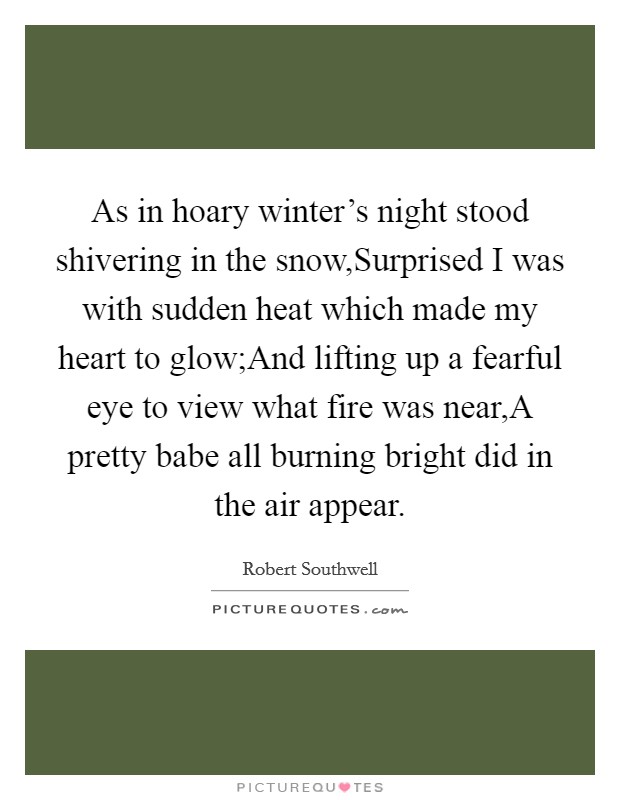As in hoary winter's night stood shivering in the snow,Surprised I was with sudden heat which made my heart to glow;And lifting up a fearful eye to view what fire was near,A pretty babe all burning bright did in the air appear. Picture Quote #1