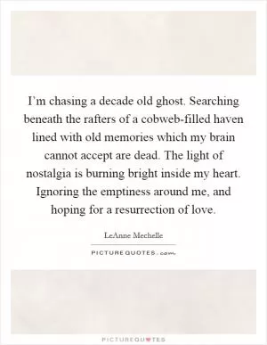I’m chasing a decade old ghost. Searching beneath the rafters of a cobweb-filled haven lined with old memories which my brain cannot accept are dead. The light of nostalgia is burning bright inside my heart. Ignoring the emptiness around me, and hoping for a resurrection of love Picture Quote #1