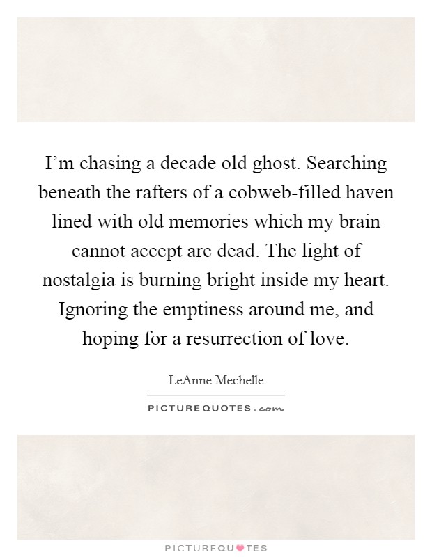 I'm chasing a decade old ghost. Searching beneath the rafters of a cobweb-filled haven lined with old memories which my brain cannot accept are dead. The light of nostalgia is burning bright inside my heart. Ignoring the emptiness around me, and hoping for a resurrection of love. Picture Quote #1