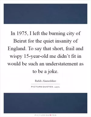 In 1975, I left the burning city of Beirut for the quiet insanity of England. To say that short, frail and wispy 15-year-old me didn’t fit in would be such an understatement as to be a joke Picture Quote #1