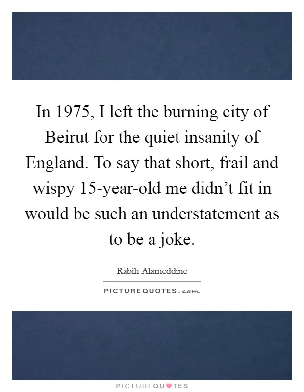 In 1975, I left the burning city of Beirut for the quiet insanity of England. To say that short, frail and wispy 15-year-old me didn't fit in would be such an understatement as to be a joke. Picture Quote #1