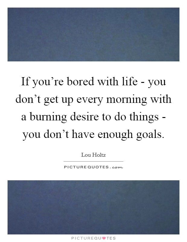 If you're bored with life - you don't get up every morning with a burning desire to do things - you don't have enough goals. Picture Quote #1