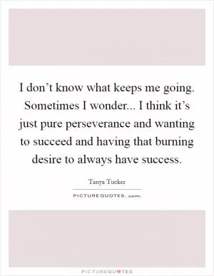 I don’t know what keeps me going. Sometimes I wonder... I think it’s just pure perseverance and wanting to succeed and having that burning desire to always have success Picture Quote #1