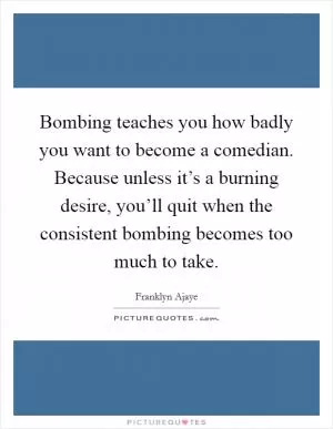 Bombing teaches you how badly you want to become a comedian. Because unless it’s a burning desire, you’ll quit when the consistent bombing becomes too much to take Picture Quote #1