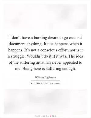 I don’t have a burning desire to go out and document anything. It just happens when it happens. It’s not a conscious effort, nor is it a struggle. Wouldn’t do it if it was. The idea of the suffering artist has never appealed to me. Being here is suffering enough Picture Quote #1