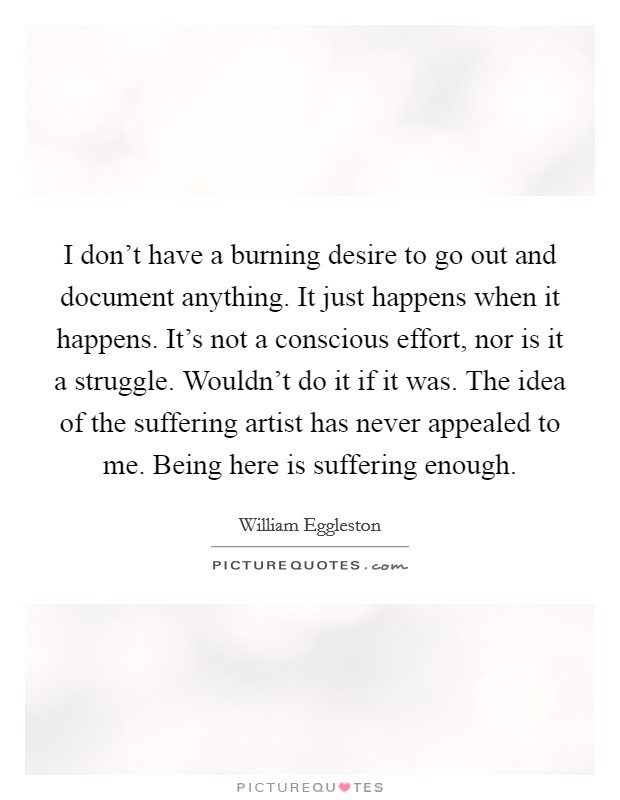 I don't have a burning desire to go out and document anything. It just happens when it happens. It's not a conscious effort, nor is it a struggle. Wouldn't do it if it was. The idea of the suffering artist has never appealed to me. Being here is suffering enough. Picture Quote #1
