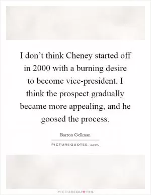 I don’t think Cheney started off in 2000 with a burning desire to become vice-president. I think the prospect gradually became more appealing, and he goosed the process Picture Quote #1