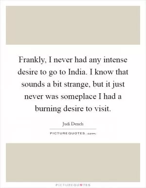 Frankly, I never had any intense desire to go to India. I know that sounds a bit strange, but it just never was someplace I had a burning desire to visit Picture Quote #1