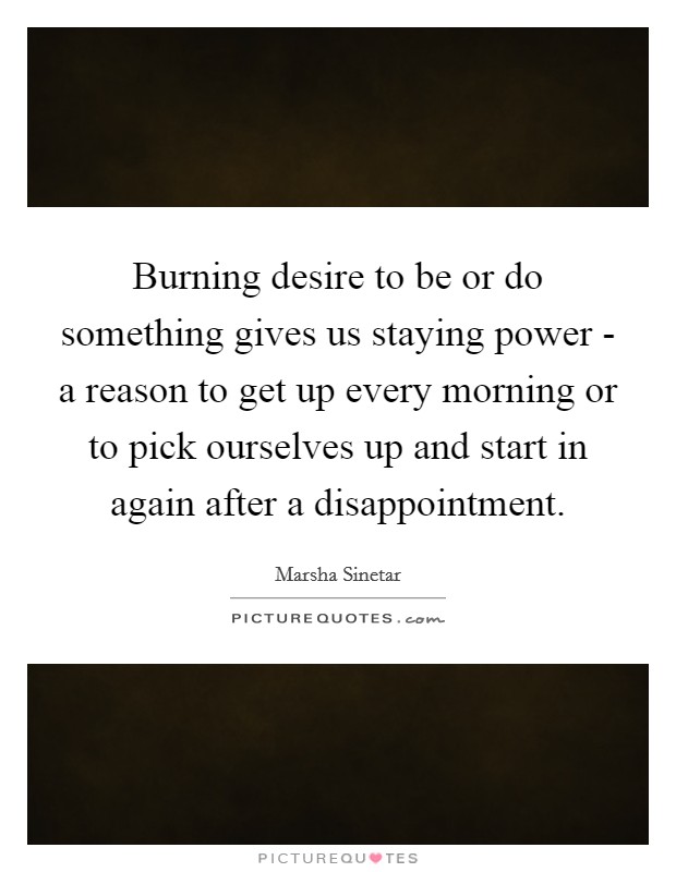 Burning desire to be or do something gives us staying power - a reason to get up every morning or to pick ourselves up and start in again after a disappointment. Picture Quote #1