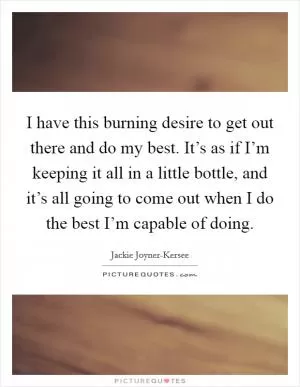 I have this burning desire to get out there and do my best. It’s as if I’m keeping it all in a little bottle, and it’s all going to come out when I do the best I’m capable of doing Picture Quote #1