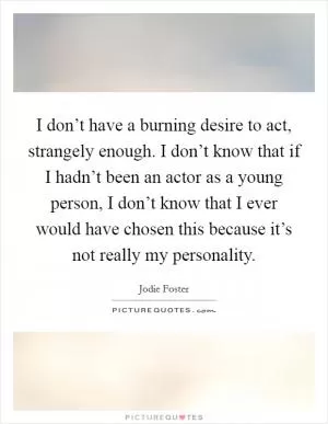 I don’t have a burning desire to act, strangely enough. I don’t know that if I hadn’t been an actor as a young person, I don’t know that I ever would have chosen this because it’s not really my personality Picture Quote #1