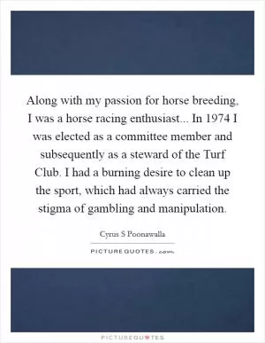 Along with my passion for horse breeding, I was a horse racing enthusiast... In 1974 I was elected as a committee member and subsequently as a steward of the Turf Club. I had a burning desire to clean up the sport, which had always carried the stigma of gambling and manipulation Picture Quote #1