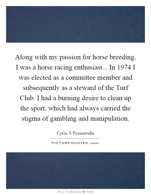 Along with my passion for horse breeding, I was a horse racing enthusiast... In 1974 I was elected as a committee member and subsequently as a steward of the Turf Club. I had a burning desire to clean up the sport, which had always carried the stigma of gambling and manipulation. Picture Quote #1