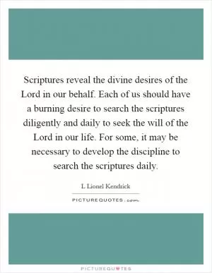 Scriptures reveal the divine desires of the Lord in our behalf. Each of us should have a burning desire to search the scriptures diligently and daily to seek the will of the Lord in our life. For some, it may be necessary to develop the discipline to search the scriptures daily Picture Quote #1