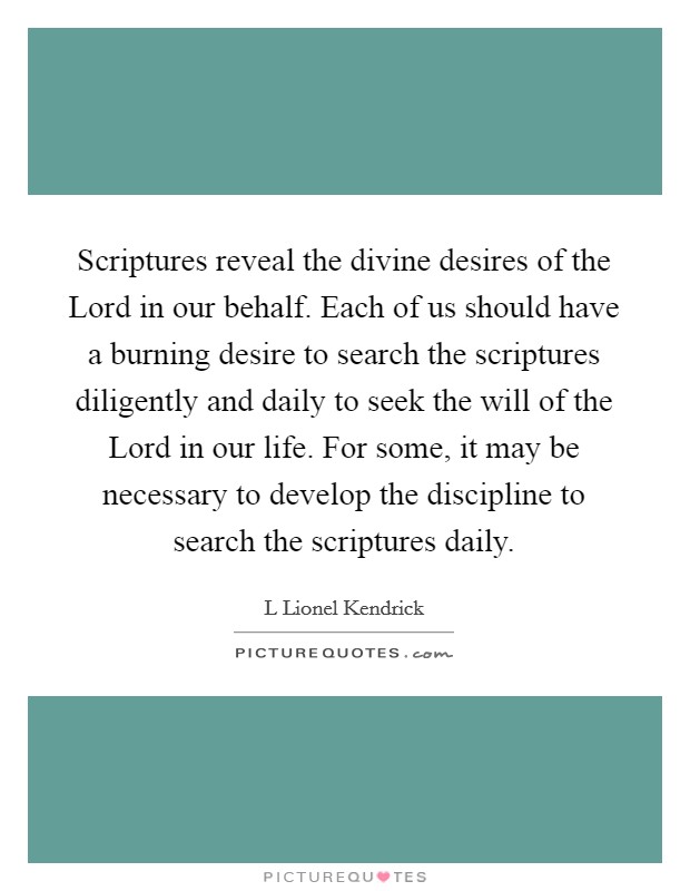 Scriptures reveal the divine desires of the Lord in our behalf. Each of us should have a burning desire to search the scriptures diligently and daily to seek the will of the Lord in our life. For some, it may be necessary to develop the discipline to search the scriptures daily. Picture Quote #1
