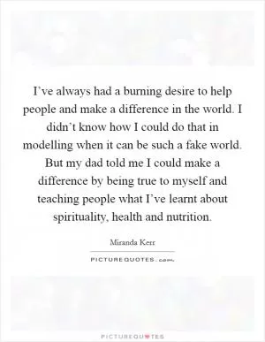 I’ve always had a burning desire to help people and make a difference in the world. I didn’t know how I could do that in modelling when it can be such a fake world. But my dad told me I could make a difference by being true to myself and teaching people what I’ve learnt about spirituality, health and nutrition Picture Quote #1