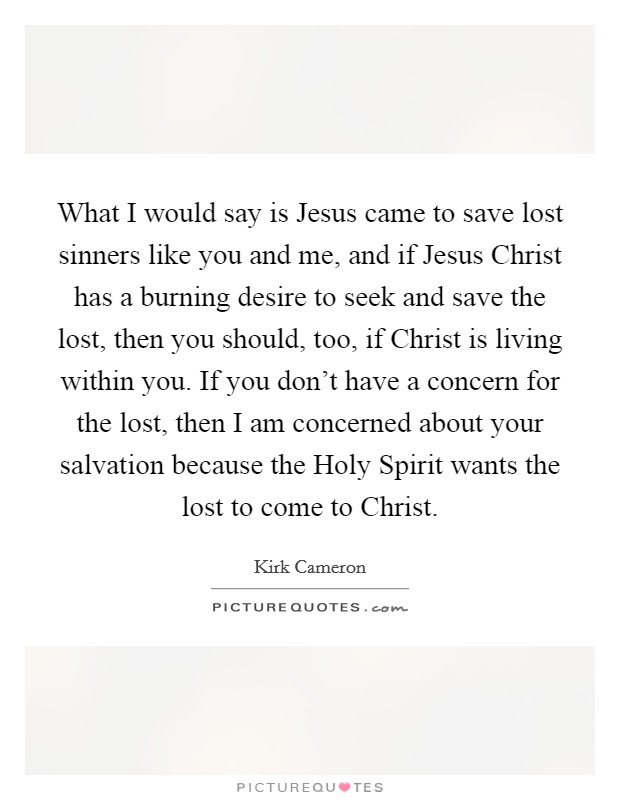 What I would say is Jesus came to save lost sinners like you and me, and if Jesus Christ has a burning desire to seek and save the lost, then you should, too, if Christ is living within you. If you don't have a concern for the lost, then I am concerned about your salvation because the Holy Spirit wants the lost to come to Christ. Picture Quote #1