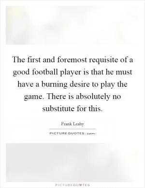 The first and foremost requisite of a good football player is that he must have a burning desire to play the game. There is absolutely no substitute for this Picture Quote #1