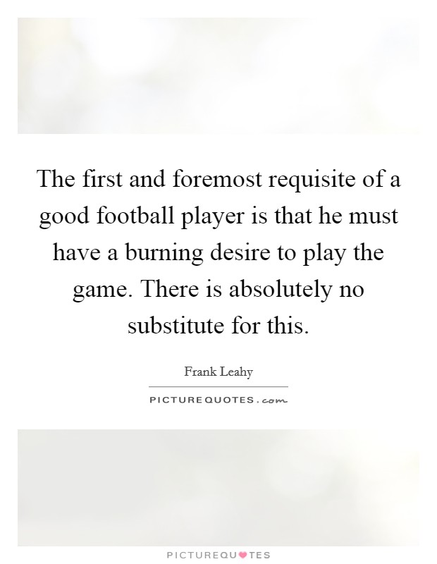 The first and foremost requisite of a good football player is that he must have a burning desire to play the game. There is absolutely no substitute for this. Picture Quote #1