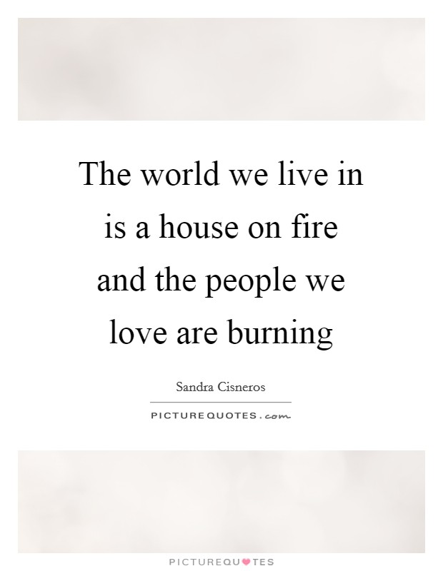 The world we live in is a house on fire and the people we love are burning Picture Quote #1